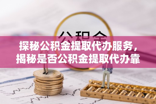 宜都探秘公积金提取代办服务，揭秘是否公积金提取代办靠谱吗？