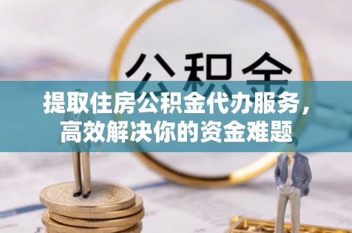 宜都提取住房公积金代办服务，高效解决你的资金难题