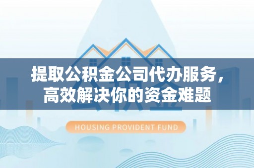 宜都提取公积金公司代办服务，高效解决你的资金难题