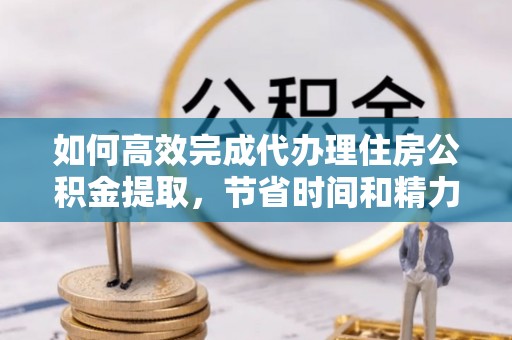 宜都如何高效完成代办理住房公积金提取，节省时间和精力？