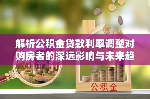 宜都解析公积金贷款利率调整对购房者的深远影响与未来趋势