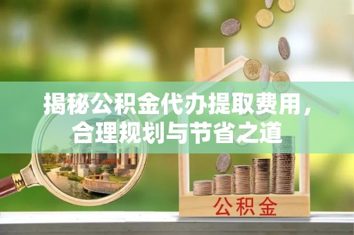 宜都揭秘公积金代办提取费用，合理规划与节省之道