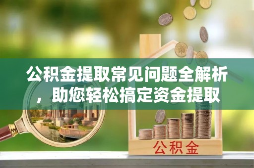 宜都公积金提取常见问题全解析，助您轻松搞定资金提取