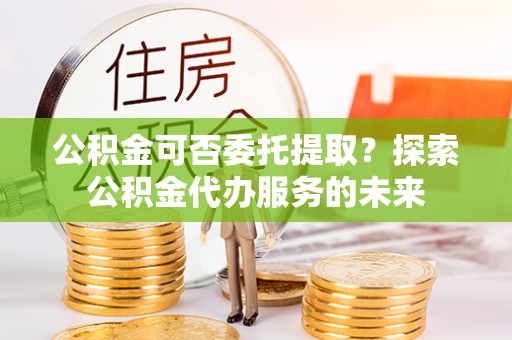 宜都公积金可否委托提取？探索公积金代办服务的未来