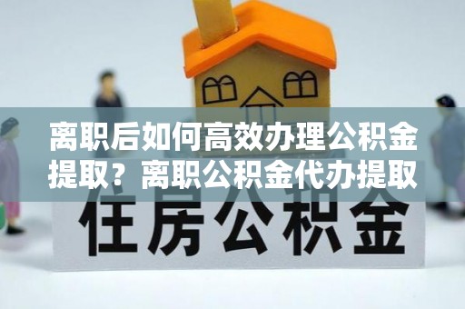 宜都离职后如何高效办理公积金提取？离职公积金代办提取全攻略